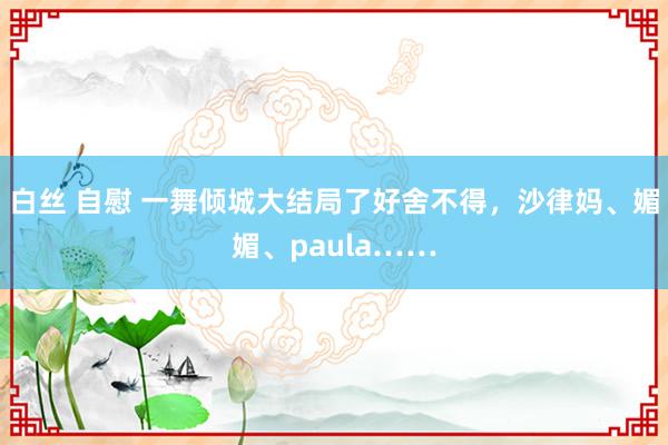 白丝 自慰 一舞倾城大结局了好舍不得，沙律妈、媚媚、paula……