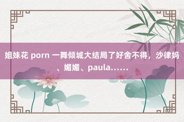 姐妹花 porn 一舞倾城大结局了好舍不得，沙律妈、媚媚、paula……